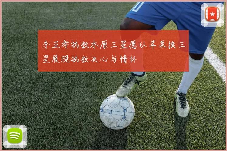 李正孝执教水原三星愿以苹果换三星展现执教决心与情怀