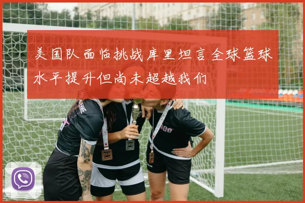 美国队面临挑战库里坦言全球篮球水平提升但尚未超越我们