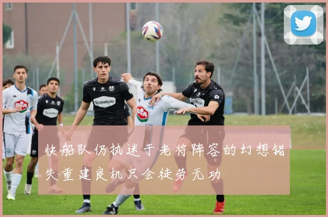 快船队仍执迷于老将阵容的幻想错失重建良机只会徒劳无功