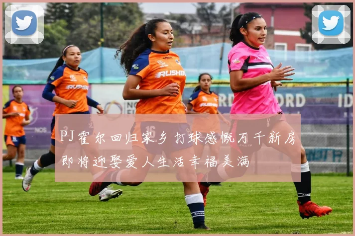 PJ霍尔回归家乡打球感慨万千新房即将迎娶爱人生活幸福美满