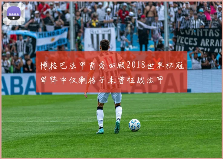 博格巴法甲首秀回顾2018世界杯冠军阵中仅剩格子未曾征战法甲