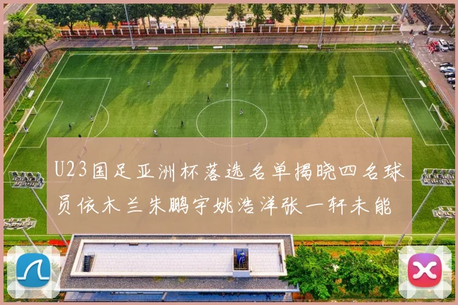 U23国足亚洲杯落选名单揭晓四名球员依木兰朱鹏宇姚浩洋张一轩未能入选