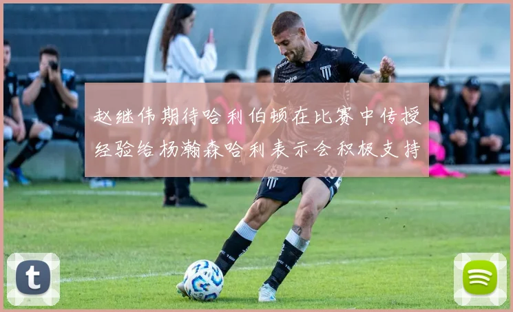 赵继伟期待哈利伯顿在比赛中传授经验给杨瀚森哈利表示会积极支持