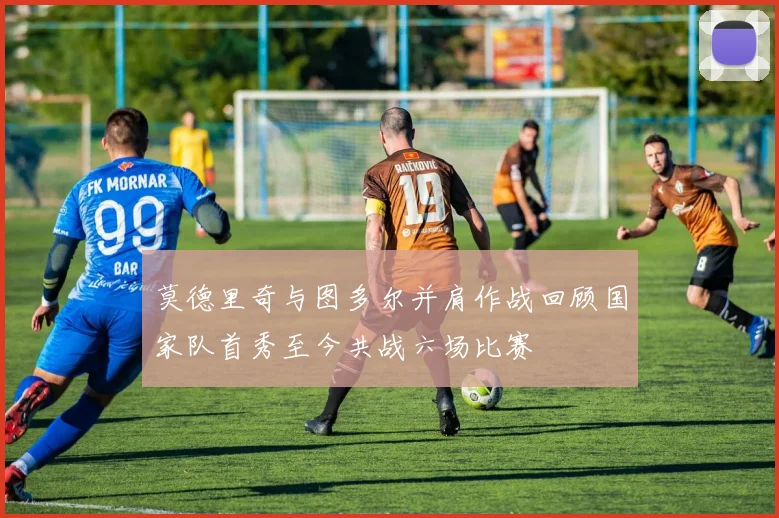 莫德里奇与图多尔并肩作战回顾国家队首秀至今共战六场比赛