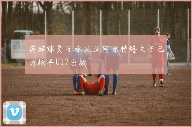 英超球员子承父业阿尔特塔之子已为枪手U17出战