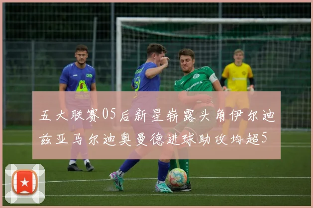 五大联赛05后新星崭露头角伊尔迪兹亚马尔迪奥曼德进球助攻均超5