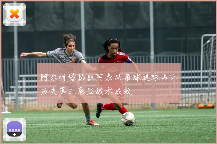 阿尔特塔执教阿森纳角球进球占比历史第三彰显战术成效
