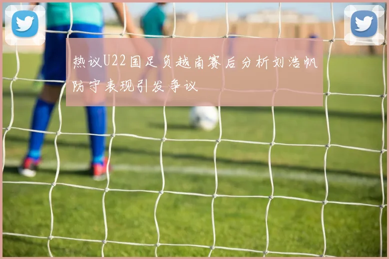 热议U22国足负越南赛后分析刘浩帆防守表现引发争议