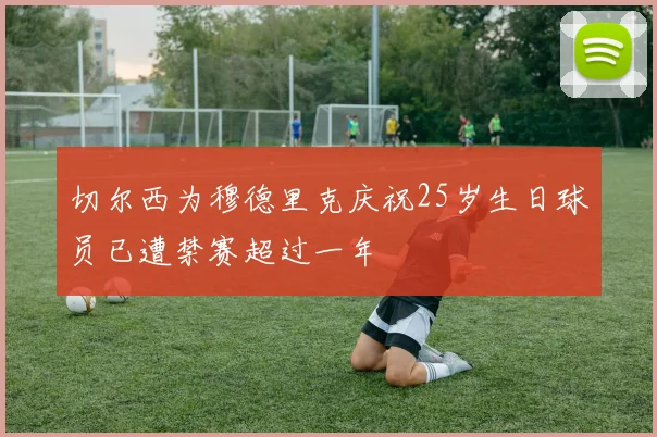 切尔西为穆德里克庆祝25岁生日球员已遭禁赛超过一年