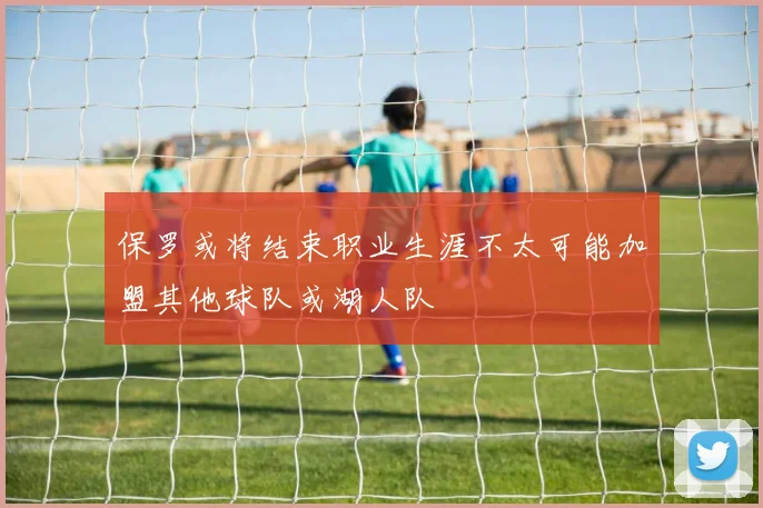 保罗或将结束职业生涯不太可能加盟其他球队或湖人队
