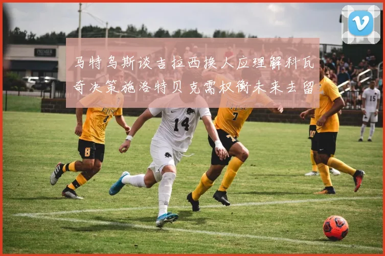 马特乌斯谈吉拉西换人应理解科瓦奇决策施洛特贝克需权衡未来去留