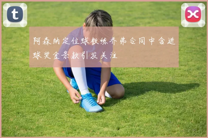 阿森纳定位球教练乔弗合同中含进球奖金条款引发关注