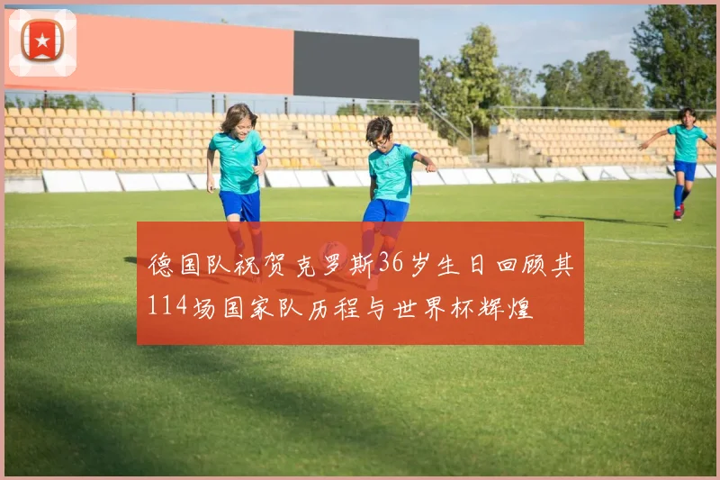 德国队祝贺克罗斯36岁生日回顾其114场国家队历程与世界杯辉煌