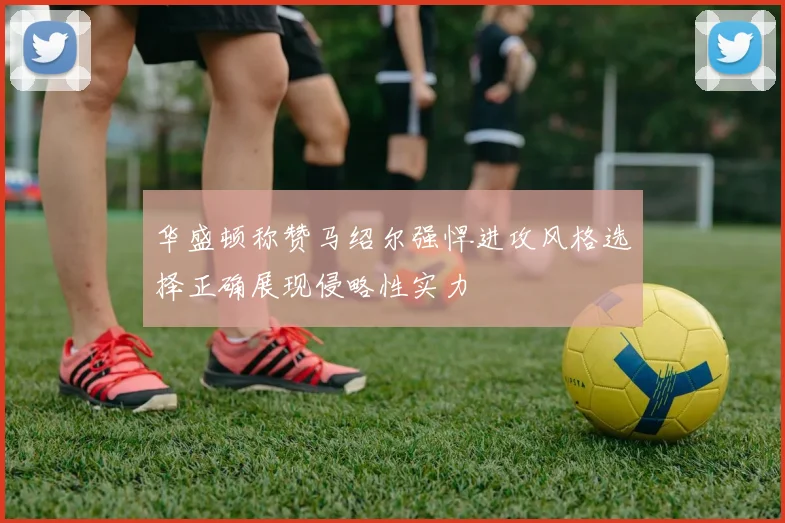 华盛顿称赞马绍尔强悍进攻风格选择正确展现侵略性实力