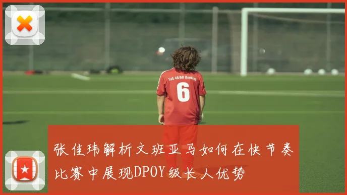 张佳玮解析文班亚马如何在快节奏比赛中展现DPOY级长人优势