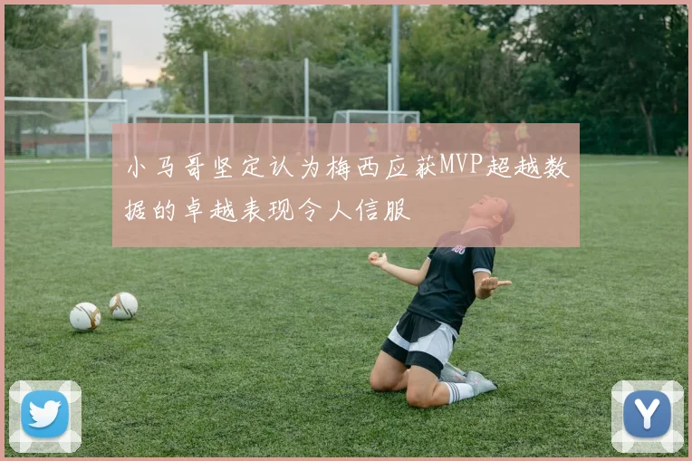 小马哥坚定认为梅西应获MVP超越数据的卓越表现令人信服