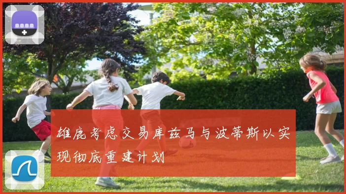 雄鹿考虑交易库兹马与波蒂斯以实现彻底重建计划