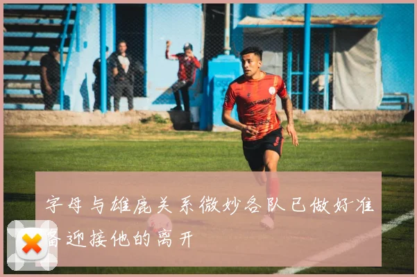 字母与雄鹿关系微妙各队已做好准备迎接他的离开