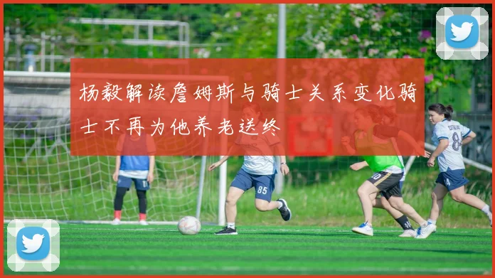 杨毅解读詹姆斯与骑士关系变化骑士不再为他养老送终