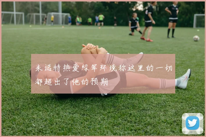 米诺特热爱绿军环境称这里的一切都超出了他的预期