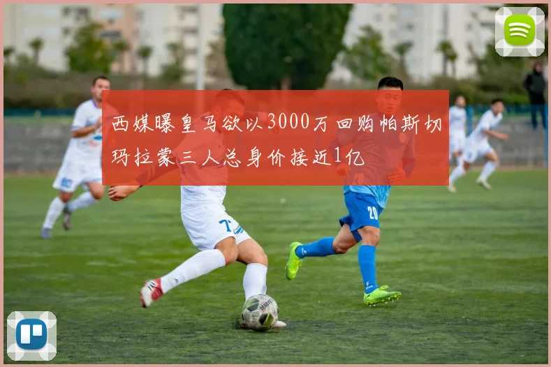 西媒曝皇马欲以3000万回购帕斯切玛拉蒙三人总身价接近1亿