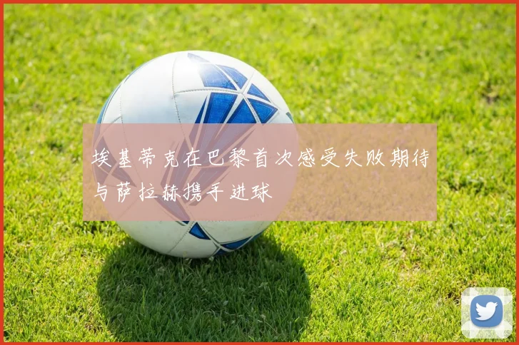 埃基蒂克在巴黎首次感受失败期待与萨拉赫携手进球