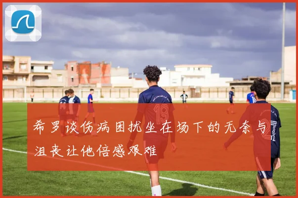 希罗谈伤病困扰坐在场下的无奈与沮丧让他倍感艰难