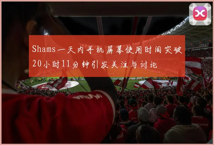 Shams一天内手机屏幕使用时间突破20小时11分钟引发关注与讨论